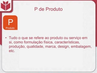P de Produto
• Tudo o que se refere ao produto ou serviço em
si, como formulação física, características,
produção, qualidade, marca, design, embalagem,
etc.
 