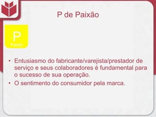 P de Paixão
• Entusiasmo do fabricante/varejista/prestador de
serviço e seus colaboradores é fundamental para
o sucesso de sua operação.
• O sentimento do consumidor pela marca.
 
