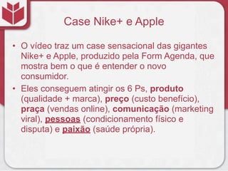 Case Nike+ e Apple

• O vídeo traz um case sensacional das gigantes
  Nike+ e Apple, produzido pela Form Agenda, que
  mostra bem o que é entender o novo
  consumidor.
• Eles conseguem atingir os 6 Ps, produto
  (qualidade + marca), preço (custo benefício),
  praça (vendas online), comunicação (marketing
  viral), pessoas (condicionamento físico e
  disputa) e paixão (saúde própria).
 