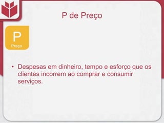 P de Preço




• Despesas em dinheiro, tempo e esforço que os
  clientes incorrem ao comprar e consumir
  serviços.
 