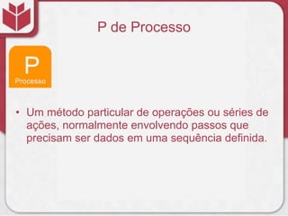 P de Processo




• Um método particular de operações ou séries de
  ações, normalmente envolvendo passos que
  precisam ser dados em uma sequência definida.
 