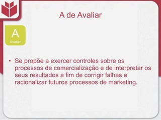 A de Avaliar




• Se propõe a exercer controles sobre os
  processos de comercialização e de interpretar os
  seus resultados a fim de corrigir falhas e
  racionalizar futuros processos de marketing.
 
