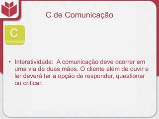 C de Comunicação




• Interatividade: A comunicação deve ocorrer em
  uma via de duas mãos. O cliente além de ouvir e
  ler deverá ter a opção de responder, questionar
  ou criticar.
 