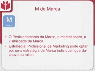M de Marca




• O Posicionamento da Marca, o market share, a
  visibilidade da Marca.
• Estratégia: Profissional de Marketing pode optar
  por uma estratégia de Marca individual, guarda-
  chuva ou mista.
 