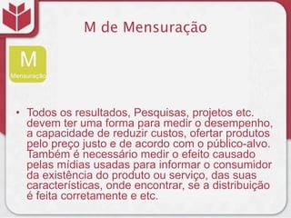 M de Mensuração




• Todos os resultados, Pesquisas, projetos etc.
  devem ter uma forma para medir o desempenho,
  a capacidade de reduzir custos, ofertar produtos
  pelo preço justo e de acordo com o público-alvo.
  Também é necessário medir o efeito causado
  pelas mídias usadas para informar o consumidor
  da existência do produto ou serviço, das suas
  características, onde encontrar, se a distribuição
  é feita corretamente e etc.
 