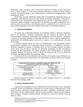 WWW.OBESIDADEEMAGRECIMENTO.BLOGSPOT.COM.BR


distribuição. Assim, indivíduos com circunferência abdominal (medida no maior perímetro
entre a última costela e a crista ilíaca) elevada apresentam aumento de tecido adiposo
visceral, intimamente ligado a risco cardiovascular e à síndrome metabólica (Bray, 1992
apud Mancini, 2001).
       Diante disso, as duas referências citadas (IMC e Circunferência Abdominal) devem ser
registradas, principalmente devido ao risco elevado de doenças associadas. É importante o
conhecimento das comorbidades mais frequentes para permitir o diagnóstico precoce e o
tratamento destas condições, e para identificar os pacientes que podem se beneficiar com a
perda de peso. Isso permitirá a identificação precoce e avaliação de risco, de forma que as
intervenções adequadas possam ser realizadas para reduzir a mortalidade associada.

      1. Síndrome Metabólica

       De acordo com a Sociedade Brasileira de Cardiologia (2006), a Síndrome Metabólica
(SM) é um transtorno complexo representado por um conjunto de fatores de risco
cardiovasculares usualmente relacionados com a deposição central de gordura e resistência
à insulina. É importante destacar a associação da SM com todo o sistema cardiovascular,
aumentando a mortalidade geral em cerca de 1,5 vezes e o risco cardiovascular em cerca
de 2,5 vezes.
       A síndrome associa fatores de risco bem estabelecidos, como hipertensão arterial,
arterosclerose e diabetes, com a deposição central de gordura e a resistência à insulina, a
Síndrome Metabólica já ganha a dimensão como um dos principais desafios da prática
clínica nesse início de século. Estudos, em diferentes populações, revelam prevalências
elevadas da SM, dependendo do critério utilizado e das características da população
estudada, variando as taxas de 12,4% a 28,5% em homens e de 10,7% a 40,5% em
mulheres (Sociedade Brasileira de Cardiologia, 2006).
       O estudo da SM tem sido dificultado pela ausência de consenso na sua definição e nos
pontos de corte dos seus componentes, com repercussões na prática clínica e nas políticas
de saúde.

            Componentes da síndrome metabólica segundo o NCEP-ATP III*
                         (Sociedade Brasileira de Cardiologia, 2006)
         Obesidade abdominal por meio de                   Homens > 102cm
            circunferência abdominal                        Mulheres > 88cm
                     Triglicerídeos                           ≥ 150mg/dL
                    HDL Colesterol                        Homens < 40mg/dL
                                                          Mulheres < 50mg/dL
                    Pressão Arterial                   ≥ 130mmHg ou ≥ 85mmHg
                  Glicemia de jejum                              ≥ 110

   * National Cholesterol Education Program’s Adult Treatment Panel III in Sociedade
Brasileira de Cardiologia, 2006.

      2. Doença Cardiovascular

      A epidemia de obesidade é a maior responsável por várias doenças e suas implicações
na saúde incluem principalmente o aumento do risco de doenças cardiovasculares: Morte
súbita (arritmia ventricular); Cardiomiopatia associada à obesidade; Hipertensão; Doença
coronariana; Doença cerebrovascular; Doença vascular periférica; Edema de extremidades;
Veias varicosas; Trombose venosa profunda; Trombose de veia renal; Embolia pulmonar
(Mancini, 2001).
     Psicóloga especialista em Terapia Cognitivo-Comportamental e Obesidade e Emagrecimento, atuando no
     tratamento clínico e cirúrgico da obesidade.
     Autora do blog: www.obesidadeemagrecimento.blogspot.com.br
     Contato: daniela.souzao@yahoo.com.br
 