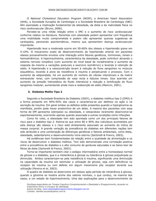 WWW.OBESIDADEEMAGRECIMENTO.BLOGSPOT.COM.BR


      O National Cholesterol Education Program (NCEP), a American Heart Association
(AHA), a Sociedade Européia de Cardiologia e a Sociedade Brasileira de Cardiologia (SBC)
têm assinalado a implicação fundamental da obesidade, da dieta e da inatividade física no
risco cardiovascular (Bruno, 2006).
      Percebe-se uma nítida relação entre o IMC e o aumento de risco cardiovascular
conforme relatos na literatura. Pacientes com obesidade podem apresentar com frequência
uma mobilidade muito comprometida e podem não apresentar queixas sugestivas de
cardiopatia, parecendo assintomáticos, mesmo que apresentem doença cardiovascular
importante.
      Hipertensão leve a moderada ocorre em 50-60% dos obesos e hipertensão grave em
5-10%. O mecanismo exato de desenvolvimento da hipertensão arterial em pacientes
obesos provavelmente envolve uma interação entre fatores genéticos, hormonais, renais e
hemodinâmicos. A hiperinsulinemia, característica da obesidade, pode contribuir ativando o
sistema nervoso simpático (com aumento do nível basal de noradrenalina e aumento da
resposta da mesma a variações posturais e exercício isométrico) e levando à retenção de
sódio. A hipertensão e a vasoconstrição levam à redução do fluxo sangüíneo no músculo
esquelético, levando à piora da resistência à insulina e perpetuando o processo. Com o
aumento da adiposidade, há um aumento do número de células intersticiais e da matriz
extracelular renal, com compressão de vasa recta e túbulos renais. Isso acarreta um
aumento da pressão hidrostática do fluido intersticial e redução e lentificação do fluxo
sangüíneo medular, aumentando ainda mais a reabsorção de sódio (Mancini, 2001).

      3. Diabetes Melito Tipo 2

       Segundo a Sociedade Brasileira da Diabetes (2007), o diabetes mellitus tipo 2 (DM2) é
a forma presente em 90%-95% dos casos e caracteriza-se por defeitos na ação e na
secreção da insulina. Em geral ambos os defeitos estão presentes quando a hiperglicemia se
manifesta, porém pode haver predomínio de um deles. A maioria dos pacientes com essa
forma de DM apresenta sobrepeso ou obesidade, e cetoacidose raramente desenvolve-se
espontaneamente, ocorrendo apenas quando associada a outras condições como infecções.
       Como foi visto, a obesidade tem sido apontada como um dos principais fatores de
risco para o diabetes tipo 2. Estima-se que entre 80 e 90% dos indivíduos acometidos por
esta doença são obesos e o risco está diretamente associado ao aumento do índice de
massa corporal. A grande variação da prevalência do diabetes em diferentes nações tem
sido atribuída a uma combinação de diferenças genéticas e fatores ambientais, como dieta,
obesidade, sedentarismo e desenvolvimento intra-uterino (Sartorelli & Franco, 2003).
       Há evidências bem fundamentadas da relação entre a qualidade da alimentação e os
riscos de desenvolver o diabetes mellitus. Tem sido demonstrada uma correlação positiva
entre a prevalência do diabetes e o alto consumo de gorduras saturadas e ao baixo teor de
fibras da dieta (Sartorelli & Franco, 2003).
       Torna-se importante também citar o estágio intermediário entre a homeostase normal
da glicose e o diabetes, que é a intolerância à glicose ou tolerância à glicose prejudicada ou
diminuída. Ambos caracterizam-se pela resistência à insulina, significando uma diminuição
na capacidade da insulina em estimular a utilização de glicose, seja com deficiência no
receptor de insulina ou com defeito em algum mecanismo pós receptor durante sua
utilização (Pereira et al, 2003).
       O quadro de diabetes se desenvolve em obesos após período de intolerância à glicose,
quando a glicemia se mostra acima dos valores normais, o que conduz, na maioria dos
casos, a um estado de hiperinsulinemia. Uma das explicações para o desenvolvimento da

     Psicóloga especialista em Terapia Cognitivo-Comportamental e Obesidade e Emagrecimento, atuando no
     tratamento clínico e cirúrgico da obesidade.
     Autora do blog: www.obesidadeemagrecimento.blogspot.com.br
     Contato: daniela.souzao@yahoo.com.br
 