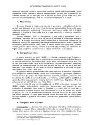 WWW.OBESIDADEEMAGRECIMENTO.BLOGSPOT.COM.BR


resistência periférica à ação da insulina nos indivíduos obesos estaria relacionada à maior
ingestão de lipídios, comum na dieta de pessoas obesas, que não seria acompanhada por
aumento imediato de sua oxidação, mas o excesso de ácidos graxos livres (AGL) seria
estocado em diferentes tecidos, além das células adiposas (Pereira et al, 2003).

      4. Aterosclerose

       O excesso de peso, principalmente acúmulo de gordura na região abdominal, do tipo
central, está associado a um maior risco de doença aterosclerótica. Geralmente, esses
indivíduos apresentam: dislipidemia (TG elevado, HDL-C baixo, padrão tipo B da LDL),
resistência à insulina e hipertensão arterial o que caracteriza a síndrome metabólica
(Giannotti, 2002).
       Segundo Giannotti, 2002, a aterosclerose é uma doença multifatorial, lenta e
progressiva, resultante de uma série de respostas celulares e moleculares altamente
específicas. A etiologia multifatorial dessa enfermidade é amplamente reconhecida. Os
fatores de aquisição ou agravamento da doença classificam-se em dois níveis: Fatores não
modificáveis (hereditariedade, sexo, idade) e fatores modificáveis (obesidade, diabetes
mellitus, pressão arterial elevada, aumento da concentração plasmática do colesterol e dos
triglicerídeos, tabagismo, sedentarismo e os fatores denominados psicossociais).

      5. Doenças Respiratórias

      A apneia obstrutiva do sono (SAOS) é a doença respiratória mais frequente e
complicada do paciente obeso. Esta se caracteriza por episódios de obstrução total (apneia)
ou parcial (hipopneia) da via aérea durante o sono, sendo o sobrepeso um importante fator
de risco para essa condição. Cerca de 5% dos pacientes com obesidade grau III apresentam
síndrome da apneia obstrutiva do sono. Um aumento de peso de 10% em 4 anos está
associado a um aumento de seis vezes no risco de desenvolver a síndrome da apneia
obstrutiva do sono (SAOS) (Melo, 2011).
      Os principais fatores predisponentes são: sexo masculino e obesidade. O problema
pode ser agravado pela ingestão de álcool à noite ou de sedativos. A presença e hipertensão
arterial, acúmulo de gordura em região abdominal e cervical, policitemia, hipoxemia e/ou
hipercapnia, hipertrofia de ventrículo direito e, obviamente, a observação de episódios de
apneia durante o sono, reforçam a presença de SAOS. A confirmação diagnóstica é feita por
polissonografia em laboratório de sono (Melo, 2011).
      Como foi visto, há uma estreita relação entre a SAOP e Obesidade. Segundo Melo
(2011), estudos epidemiológicos prospectivos demonstraram que doenças do sono
predispõem à obesidade. Além disso, a Obesidade é o maior fator de risco para o
desenvolvimento de apneia do sono, que está presente em 40% dos obesos sem queixas
sugestivas, em 55% dos adolescentes submetidos à cirurgia bariátrica e em 71% a 98%
dos obesos mórbidos. A SAOS potencialmente resulta em uma série de complicações,
incluindo hipertensão pulmonar, insuficiência cardíaca direita, hipertensão arterial sistêmica
resistente.

      6. Doenças do Trato Digestório

   Colecistopatias - As doenças mais comuns da vesícula biliar são a colelitíase (acúmulo
de cálculos na vesícula biliar), a colecistite (inflamação na vesícula biliar) e o câncer de
vesícula biliar, porém este muito raro. Estudos mostram uma íntima relação entre litíase

     Psicóloga especialista em Terapia Cognitivo-Comportamental e Obesidade e Emagrecimento, atuando no
     tratamento clínico e cirúrgico da obesidade.
     Autora do blog: www.obesidadeemagrecimento.blogspot.com.br
     Contato: daniela.souzao@yahoo.com.br
 