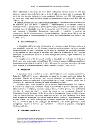 WWW.OBESIDADEEMAGRECIMENTO.BLOGSPOT.COM.BR


biliar e obesidade. A associação de litíase biliar e obesidade mórbida ocorre em 50% dos
pacientes estando associada tanto com o grau de sobrepeso como com a velocidade de
perda de peso durante tratamentos mais agressivos. Mulheres com IMC >45 apresentam
um risco sete vezes maior de litíase quando comparadas com mulheres com IMC <24 kg
(Mancini, 2001).
     Doença hepática gordurosa não alcoólica (DHGNA) - A DHGNA representa um espectro
de distúrbios que vão desde a esteatose à esteatohepatite e, finalmente, cirrose e
hepatocarcinoma. A patogênese da DHGNA permanece parcialmente conhecida e o estresse
oxidativo ligado à obesidade é um dos mecanismos possivelmente envolvidos. A DHGNA
está associada à obesidade, dislipidemia, hipertensão e resistência à insulina, os
componentes da SM, que aumentam o risco cardiovascular. Ela afeta entre 15% e 30% da
população em geral, e tem uma prevalência de cerca de 70% em pessoas com diabetes tipo
2. (Melo, 2011).

      7. Osteoartrose (OA)

      A obesidade está fortemente relacionada a um risco aumentado de OA do joelho e a
uma associação moderada com OA do quadril. Podendo acometer aqueles pacientes que são
metabolicamente normais, a presença de OA realça a capacidade da obesidade promover
outras doenças em vários órgãos e sistemas, indicando que a obesidade é uma condição
patológica e quase sempre associada a outras doenças secundárias, sejam metabólicas ou
não (Melo, 2011).
      A relação entre a OA de quadril e joelho e obesidade foi verificada no Rotterdam
Study. Após uma confirmação radiográfica de OA no início do estudo, 3.585 pacientes foram
seguidos por uma média de 6,6 anos. O IMC > 27 kg/m2 foi associado a um risco 3,3 vezes
maior de OA e de progressão da OA no joelho, mas não no quadril (Melo, 2011).

      8. Neoplasias

      A associação entre obesidade e câncer é confirmada em vários estudos prospectivos.
Segundo o INCA, 2007, câncer e obesidade são duas das principais epidemias globais da
atualidade. Quando se encontram num mesmo indivíduo, os efeitos são nocivos: a
obesidade é o segundo maior fator de risco evitável para o câncer, perdendo apenas para o
tabagismo, e a mortalidade da doença é maior entre essa população.
      O instituto alerta que o excesso de peso é um fator de risco modificável para o câncer.
A obesidade e o sobrepeso aumentam o risco de surgimento de diversos cânceres, como o
adenocarcinoma de esôfago, pâncreas, vesícula biliar, intestino grosso, rins, endométrio
(um tipo de câncer do útero) e câncer de mama na pós-menopausa. Segundo a
Organização Mundial de Saúde (OMS), até um terço dos casos de câncer de cólon, mama,
rins e no sistema digestivo é atribuído ao excesso de peso e a pouca atividade física. Além
disso, a obesidade aumenta o risco de metástase e retorno do câncer, principalmente os de
mama e próstata. Os fatores que explicam o aumento de cânceres em obesos são diversos,
mas os principais são a alta produção de hormônios pelo tecido gorduroso, como
estrogênios, insulina e leptinas que aumentam e aceleram o processo cancerígeno
(Rodrigues, 2012).

      9. Doenças Psiquiátricas




     Psicóloga especialista em Terapia Cognitivo-Comportamental e Obesidade e Emagrecimento, atuando no
     tratamento clínico e cirúrgico da obesidade.
     Autora do blog: www.obesidadeemagrecimento.blogspot.com.br
     Contato: daniela.souzao@yahoo.com.br
 