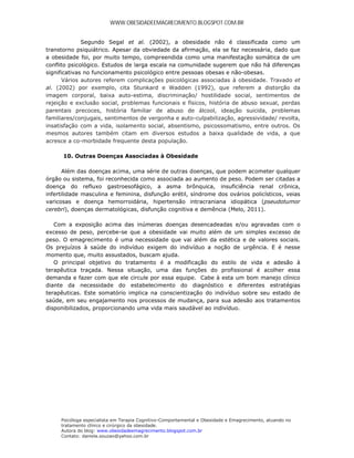 WWW.OBESIDADEEMAGRECIMENTO.BLOGSPOT.COM.BR


              Segundo Segal et al. (2002), a obesidade não é classificada como um
transtorno psiquiátrico. Apesar da obviedade da afirmação, ela se faz necessária, dado que
a obesidade foi, por muito tempo, compreendida como uma manifestação somática de um
conflito psicológico. Estudos de larga escala na comunidade sugerem que não há diferenças
significativas no funcionamento psicológico entre pessoas obesas e não-obesas.
       Vários autores referem complicações psicológicas associadas à obesidade. Travado et
al. (2002) por exemplo, cita Stunkard e Wadden (1992), que referem a distorção da
imagem corporal, baixa auto-estima, discriminação/ hostilidade social, sentimentos de
rejeição e exclusão social, problemas funcionais e físicos, história de abuso sexual, perdas
parentais precoces, história familiar de abuso de álcool, ideação suicida, problemas
familiares/conjugais, sentimentos de vergonha e auto-culpabilização, agressividade/ revolta,
insatisfação com a vida, isolamento social, absentismo, psicossomatismo, entre outros. Os
mesmos autores também citam em diversos estudos a baixa qualidade de vida, a que
acresce a co-morbidade frequente desta população.

      10. Outras Doenças Associadas à Obesidade

       Além das doenças acima, uma série de outras doenças, que podem acometer qualquer
órgão ou sistema, foi reconhecida como associada ao aumento de peso. Podem ser citadas a
doença do refluxo gastroesofágico, a asma brônquica, insuficiência renal crônica,
infertilidade masculina e feminina, disfunção erétil, síndrome dos ovários policísticos, veias
varicosas e doença hemorroidária, hipertensão intracraniana idiopática (pseudotumor
cerebri), doenças dermatológicas, disfunção cognitiva e demência (Melo, 2011).

   Com a exposição acima das inúmeras doenças desencadeadas e/ou agravadas com o
excesso de peso, percebe-se que a obesidade vai muito além de um simples excesso de
peso. O emagrecimento é uma necessidade que vai além da estética e de valores sociais.
Os prejuízos à saúde do indivíduo exigem do indivíduo a noção de urgência. E é nesse
momento que, muito assustados, buscam ajuda.
   O principal objetivo do tratamento é a modificação do estilo de vida e adesão à
terapêutica traçada. Nessa situação, uma das funções do profissional é acolher essa
demanda e fazer com que ele circule por essa equipe. Cabe à esta um bom manejo clínico
diante da necessidade do estabelecimento do diagnóstico e diferentes estratégias
terapêuticas. Este somatório implica na conscientização do indivíduo sobre seu estado de
saúde, em seu engajamento nos processos de mudança, para sua adesão aos tratamentos
disponibilizados, proporcionando uma vida mais saudável ao indivíduo.




     Psicóloga especialista em Terapia Cognitivo-Comportamental e Obesidade e Emagrecimento, atuando no
     tratamento clínico e cirúrgico da obesidade.
     Autora do blog: www.obesidadeemagrecimento.blogspot.com.br
     Contato: daniela.souzao@yahoo.com.br
 