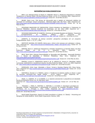 WWW.OBESIDADEEMAGRECIMENTO.BLOGSPOT.COM.BR


                              REFERÊNCIAS BIBLIOGRÁFICAS

       BRAY, G.A. Pathophysiology of obesity In: MANCINI, Marcio C. Obstáculos Diagnósticos e Desafios
Terapêuticos no Paciente Obeso. Arq Bras Endocrinol Metab, vol 45, nº 6, Dezembro 2001. Disponível em:
http://www.scielo.br/pdf/abem/v45n6/a13v45n6.pdf. Acesso em: 18 de Maio de 2012.

       BRUNO, Maria Lucia. Três formas de intervenção para a adesão ao tratamento dietético da
obesidade em cardiologia: estudo comparativo. Biblioteca Digital USP, São Paulo, 2006. Disponível em:
http://www.teses.usp.br/teses/disponiveis/5/5160/tde-16102006-145427/pt-br.php. Acesso em: 18 de
Maio de 2012.

       SOCIEDADE BRASILEIRA DE CARDIOLOGIA. Diretriz Brasileira de Diagnóstico e Tratamento da
Síndrome Metabólica. Arquivos brasileiros de Cardiologia, vol. 84, Abril, 2006. Disponível em :
http://www.scielo.br/pdf/abc/v84s1/a01v84s1.pdf. Acesso em: 18 de Maio de 2012.

       SOCIEDADE BRASILEIRA DE DIABETES. Diretrizes da Sociedade Brasileira da Diabetes: Tratamento
e       acompanhamento          do       Diabetes        Mellitus,     2007.      Disponível       em:
http://www.anad.org.br/profissionais/images/diretrizes_SBD_2007.pdf. Acesso em: 18 de Maio de 2012.

        GIANOTTI, A. Prevenção da doença coronária: perspectiva psicológica em um programa
multiprofissional. Psicol. v. 13, nº 1, 2002.

       INSTITUTO NACONAL DO CANCER, Alerta para o câncer entre pessoas com sobrepeso e obesas,
2007. Disponível em: http://www.inca.gov.br/releases/press_release_view.asp?ID=1613. Acesso em: 18
de Maio de 2012.

       MANCINI, Marcio C. Obstáculos Diagnósticos e Desafios Terapêuticos no Paciente Obeso. Arq Bras
Endocrinol     Metab,      vol    45,     nº      6,     Dezembro        2001.      Disponível    em:
http://www.scielo.br/pdf/abem/v45n6/a13v45n6.pdf. Acesso em: 18 de Maio de 2012.

        MELO, Maria Edna. Doenças Desencadeadas ou Agravadas pela Obesidade. Associação Brasileira
para    o  Estudo    da   Obesidade    e Síndrome    Metabólica,  Maio,   2011.  Disponível    em:
http://www.abeso.org.br/pdf/Artigo%20-
%20Obesidade%20e%20Doencas%20associadas%20maio%202011.pdf. Acesso em: 18 de Maio de 2012.

        PEREIRA, Luciana O.; FRANCISCHI, Rachel P. de & LANCHA JR., Antonio H.. Obesidade: hábitos
nutricionais, sedentarismo e resistência à insulina. Arq Bras Endocrinol Metab. vol.47, n.2, 2003. Disponível
em: http://www.scielo.br/pdf/abem/v47n2/a03v47n2.pdf. Acesso em: 18 de Maio de 2012.

       RODRIGUES, Victor Hugo. Obesidade e Câncer. Jornais e Revistas Clipping SVS. Minas Gerias,
2012. Disponível em http://portal.saude.gov.br/portal/arquivos/pdf/050607052012.pdf. Acesso em: 18 de
Maio de 2012.

       SARTORELLI, Daniela S. & FRANCO, Laércio J. Tendências do diabetes mellitus no Brasil: o papel
da transição nutricional. Cad. Saúde Pública, , vol.19, suppl.1,            2003. Disponível em :
http://www.scielo.br/pdf/csp/v19s1/a04v19s1.pdf . Acesso em: 18 de Maio de 2012.

        SEGAL, A., CARDEAL, M. V. & CORDÁS, T. A. Aspectos psicossociais e psiquiátricos da obesidade.
Revista de Psiquiatria Clínica, vol. 29, São Paulo, 2002.
Disponível em: http://www.hcnet.usp.br/ipq/revista/vol29/n2/pdf/81.pdf. Acesso em: 18 de Maio de
2012.

         TRAVADO, L., PIRES, R., MARTINS, V., VENTURA, C., & CUNHA, S. Abordagem psicológica da
obesidade mórbida: caracterização e apresentação do protocolo de avaliação psicológica. Análise
Psicológica, vol. 3, Portugal, n. XXII, n.2004. Disponível em: http://repositorio.chlc.min-
saude.pt/bitstream/10400.17/448/1/An%C3%A1l%20Psic%202004%20533.pdf
Acesso em: 18 de Maio de 2012.

      World Health Organization. Report of a WHO consultation on obesity. In: Obesity – Preventing and
Managing the Global Epidemic. World Health Organization, Geneva, 1998.




Psicóloga especialista em Terapia Cognitivo-Comportamental e Obesidade e Emagrecimento, atuando no
tratamento clínico e cirúrgico da obesidade.
Autora do blog: www.obesidadeemagrecimento.blogspot.com.br
Contato: daniela.souzao@yahoo.com.br
 