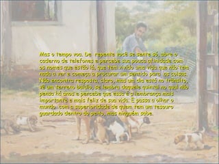 Mas o tempo voa. De repente você se sente só, abre oMas o tempo voa. De repente você se sente só, abre o
caderno de telefones e percebe sua pouca afinidade comcaderno de telefones e percebe sua pouca afinidade com
os nomes que estão lá, que tem vivido uma vida que não temos nomes que estão lá, que tem vivido uma vida que não tem
nada a ver e começa a procurar um sentido para as coisas.nada a ver e começa a procurar um sentido para as coisas.
Não encontra resposta, claro, mas um dia está no trânsito,Não encontra resposta, claro, mas um dia está no trânsito,
vê um terreno baldio, se lembra daquele quintal no qual nãovê um terreno baldio, se lembra daquele quintal no qual não
pensa há anos e percebe que essa é a lembrança maispensa há anos e percebe que essa é a lembrança mais
importante e mais feliz de sua vida. E passa a olhar oimportante e mais feliz de sua vida. E passa a olhar o
mundo com a superioridade de quem tem um tesouromundo com a superioridade de quem tem um tesouro
guardado dentro do peito, mas ninguém sabe.guardado dentro do peito, mas ninguém sabe.
 