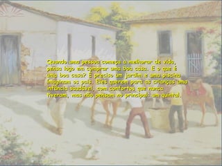 Quando uma pessoa começa a melhorar de vida,Quando uma pessoa começa a melhorar de vida,
pensa logo em comprar uma boa casa. E o que épensa logo em comprar uma boa casa. E o que é
uma boa casa? É preciso um jardim e uma piscinauma boa casa? É preciso um jardim e uma piscina
imaginam os pais. Eles querem para as crianças umaimaginam os pais. Eles querem para as crianças uma
infância saudável, com confortos que nuncainfância saudável, com confortos que nunca
tiveram, mas não pensam no principal: um quintal.tiveram, mas não pensam no principal: um quintal.
 