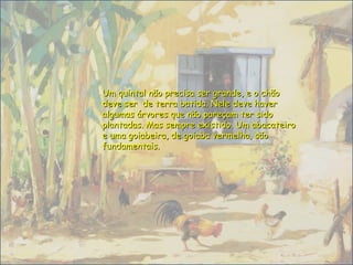 Um quintal não precisa ser grande, e o chãoUm quintal não precisa ser grande, e o chão
deve ser de terra batida. Nele deve haverdeve ser de terra batida. Nele deve haver
algumas árvores que não pareçam ter sidoalgumas árvores que não pareçam ter sido
plantadas. Mas sempre existido. Um abacateiroplantadas. Mas sempre existido. Um abacateiro
e uma goiabeira, de goiaba vermelha, sãoe uma goiabeira, de goiaba vermelha, são
fundamentais.fundamentais.
 