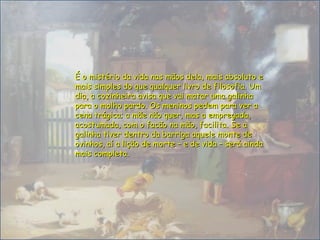 É o mistério da vida nas mãos dela, mais absoluto eÉ o mistério da vida nas mãos dela, mais absoluto e
mais simples do que qualquer livro de filosofia. Ummais simples do que qualquer livro de filosofia. Um
dia, a cozinheira avisa que vai matar uma galinhadia, a cozinheira avisa que vai matar uma galinha
para o molho pardo. Os meninos pedem para ver apara o molho pardo. Os meninos pedem para ver a
cena trágica; a mãe não quer, mas a empregada,cena trágica; a mãe não quer, mas a empregada,
acostumada, com o facão na mão, facilita. Se aacostumada, com o facão na mão, facilita. Se a
galinha tiver dentro da barriga aquele monte degalinha tiver dentro da barriga aquele monte de
ovinhos, aí a lição de morte – e de vida – será aindaovinhos, aí a lição de morte – e de vida – será ainda
mais completamais completa..
 