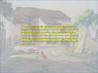 E mais lições serão aprendidas quando alguémE mais lições serão aprendidas quando alguém
sugerir fazer uma peteca com as penas mais durassugerir fazer uma peteca com as penas mais duras
e algumas palhas de milho. Mas será que alguéme algumas palhas de milho. Mas será que alguém
sabe do que estou falando? Voltando: esse quintalsabe do que estou falando? Voltando: esse quintal
deve ser meio abandonado, mas muito limpo; duasdeve ser meio abandonado, mas muito limpo; duas
vezes por dia a empregada, cantando bem alto, dávezes por dia a empregada, cantando bem alto, dá
uma varrida.uma varrida.
 