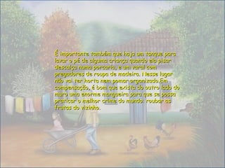 É importante também que haja um tanque paraÉ importante também que haja um tanque para
lavar o pé de alguma criança quando ela pisarlavar o pé de alguma criança quando ela pisar
descalça numa porcaria, e um varal comdescalça numa porcaria, e um varal com
pregadores de roupa de madeira. Nesse lugarpregadores de roupa de madeira. Nesse lugar
não vai ter horta nem pomar organizado.Emnão vai ter horta nem pomar organizado.Em
compensação, é bom que exista do outro lado docompensação, é bom que exista do outro lado do
muro uma enorme mangueira para que se possamuro uma enorme mangueira para que se possa
praticar o melhor crime do mundo: roubar aspraticar o melhor crime do mundo: roubar as
frutas do vizinho.frutas do vizinho.
 