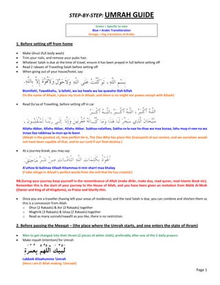 STEP‐BY‐STEP: UMRAH GUIDE 
 
Green = Specific to men 
Blue = Arabic Transliteration 
Orange = Eng translation of Arabic 
 
1. Before setting off from home 
 
 Make Ghusl (full body wash) 
 Trim your nails, and remove your pubic hair. 
 Whatever Salah is due at the time of travel, ensure it has been prayed in full before setting off 
 Read 2 rakaats of Travelling Salah before setting off 
 When going out of your house/hotel, say: 
 
Bismillahi, Tawakkaltu, 'a‐lallahi, wa laa hawla wa laa quwatta illah billah 
(In the name of Allaah, I place my trust in Allaah, and there is no might nor power except with Allaah) 
 
 Read Du'aa of Travelling, before setting off in car 
 
Allahu Akbar, Allahu Akbar, Allahu Akbar. Subhaa‐nalathee, Sakha‐ra‐la‐naa ha‐thaa wa maa kunaa, lahu muq‐ri‐nee‐na wa 
innaa ilaa rabbinaa la‐mun‐qa‐le‐boon 
(Allaah is the greatest x3, How perfect He is, The One Who has place this (transport) at our service, and we ourselves would 
not have been capable of that, and to our Lord if our final destiny.) 
 
 At a journey break, you may say: 
 
A'uthoo bi‐kalimaa tillaah‐hitammaa ti‐min sharri maa khalaq 
(I take refuge in Allaah's perfect words from the evil that He has created.) 
 
NB.During your journey keep yourself in the remembrance of Allah (make dhikr, make dua, read quran, read Islamic Book etc). 
Remember this is the start of your journey to the House of Allah, and you have been given an invitation from Málik Al‐Mulk 
(Owner and King of all Kingdoms), so Praise and Glorify Him. 
 
 Once you are a traveller (having left your areas of residence), and the next Salah is due, you can combine and shorten them as 
this is a concession from Allah.  
o Dhur (2 Rakaats) & Asr (2 Rakaats) together 
o Maghrib (3 Rakaats) & Ishaa (2 Rakaats) together 
o Read as many sunnah/nawafil as you like, there is no restriction. 
 
2. Before passing the Meeqat – (the place where the Umrah starts, and one enters the state of Ihram) 
 
 Men to get changed into their Ihram (2 pieces of white cloth), preferably after one of the 5 daily prayers 
 Make niyyah (intention) for Umrah 
 
Labbaik Allaahumma 'Umrah     
(Here I am O Allah making 'Umraah) 
Page 1
 