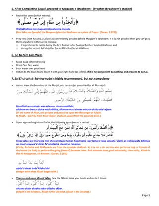 5. After Completing Tawaf, proceed to Maqaam‐e Ibraaheem ‐ (Prophet Ibraaheem's station) 
 
 Recite this verse (which means): 
 
Wattakhidhoo min‐maqaami ibraaheema musalla 
(And take you (people) the Maqaam (place) of Ibraheem as a place of Prayer. [Quran; 2:125]) 
 
 Pray two short Rak'ahs, as close as conveniently possible behind Maqaam‐e Ibraheem. If it is not possible then you can pray 
them anywhere in the sacred mosque.  
o It is preferred to recite during the first Rak'ah (after Surah Al Fatiha), Surah Al‐Kafiroon and 
o during the second Rak'ah (after Surah Al Fatiha) Surah Al‐lkhlaas 
 
6. Go to Zam Zam Wells 
 
 Make duaa before drinking  
 Drink Zam Zam water  
 Pour water over your head 
 Return to the Black Stone touch it with your right hand (as before), if it is not convenient do nothing, and proceed to do Sai. 
 
7. Sai (7 circuits) ‐ having wudu is highly recommended, but not compulsory 
 
 As you leave the boundary of the Masjid, you can say (as prescribed for all Masaajid): 
 
Bismillahi was‐salaatu was‐salaamu 'alaa rasoolillahi, 
Allahum‐ma inee a'‐aluka min fadhlika, Allahum‐ma a'simnee minash‐shaitaanie‐rajeem 
(In the name of Allah, and prayers and peace be upon the Messenger of Allaah. 
O Allaah, I ask You from Your favour. O Allaah, guard from the accursed devil.) 
 
 Upon approaching Mount Safaa, the following ayaat (verse) is recited 
 
Innas‐safaa wal marwata min sha'aa'irillaahi faman hajjal baita 'awi'tamara falaa janaaha 'alaihi an yattawwafa bihimaa 
wa man tatawwa'a khiran fa'innallaaha shaakirun 'aleemun 
(Verily, As‐Safaa and Al‐Marwah are from the symbols of Allaah. So it is not a sin on him who performs Hajj or 'Umrah of 
the house (ka 'bah) to perform the going (tawaaf) between them. And whoever does good voluntarily, then verily, Allaah is 
the All‐Recognizer, All‐Knower. [Quran; 2:158]) 
 
 
Abda'u bimaa bada'Allahu bihi 
(I begin with what Allaah began with.) 
 
 Then ascend upon Mount Safaa, face the Qiblah, raise your hands and recite 3 times: 
 
Allaahu akbar allaahu akbar allaahu akbar. 
(Allaah is the Greatest, Allaah is the Greatest, Allaah is the Greatest.) 
Page 3
 