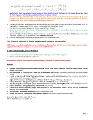 Page 4
 
Laa ilaaha illa Allah, Wahdahu laa Sharika lah, Lah ul‐Mulk, Wa lah ul‐Hamd, Wa huwa 'ala Kulli shay'in Qadeer, Laa ilaaha 
illa Allah, Anjaza wa'dah, Wa Nasara 'abdah, Wa hazam al‐Ahzaba wahdah 
(There is nothing worthy of worship except Allah, Alone. He has no partner, To Him belongs the kingdom, & all praise 
belongs to Him, & He has power above all things, There is nothing worthy of worship except Allah, He fulfilled His promise, 
Granted victory to His servant, And alone He defeated the allied army.) 
 
 Then  you  Praise  Allah,  Send  Salaam  upon  Muhammad  (sa)  and  then  make  as  much  personal  Du'as  as  you  like.  Pray  for 
anything from the goodness of this life and the next, pray for both yourself and others. 
 Then descend from Mount Safaa and go walking towards Mount Marwah 
 When you reach the green sign, men are to hasten their walk for a while, but do not run. Then return to your normal phase 
of walk at the next green sign. 
 Upon reaching Mount Marwah repeat the same procedure as when ascending Mount Safaa (face the Qibla, raise your hands 
and repeat what was said on Mount Safaa.) This completes one circuit. 
 Continue and complete in total 7 circuits, ending the last one on Mount Marwah.  
 
Enjoy the process. You've come all this way, open your heart in glorification and Dua to Allah! 
 
NB.There are no particular supplications to be recited between Safaa and Marwah. It is up to the worshipper to praise Allah or 
supplicate Him in his own words, or he may recite portions of the Our'an. 
 
8. After Completing Sai, Trim/Cut the hair 
 
 It is recommended for men are to shave all their hair, but they can trim it all the way round 
 Women are to shorten their hair by a finger tip. 
 
Now all Ihraam rules are lifted,and your Umrah is completed. May Allah accept your Umrah, Ameen!! 
 
Sources 
 
 Verifying & Explaining many matters of Hajj, Umrah & Ziyarah In the light of the Quran & Sunnah ‐ Abdul Aziz bin Abdulla 
bin Baz (Darussalam) 
 How the Prophet (s) Performed Hajj ‐ Abdul Aziz bin Abdulla bin Baz (Maktaba Darussalam, Publishers & Distributors Riyadh 
(K.S.A)) 
 A guide to Hajj, Umra, & Visiting The Prophets Mosque ‐ Muhammad As‐Salih Al‐Uthaimeen (The ministry of Islamic affairs, 
endowments, daw'aj and guidance. Ridaydh) 
 Hajj & Umrah made easy ‐ Dr Taqi Hashmi and Adnan Malik (Al‐Hidaayah Publishing & Distribution) 
 Getting the best out of Hajj, One day Seminar 2 DVD set ‐ Ismail Davids (Islam 1 Productions) 
 The ultimate guide to Umrah (with special chapters on Umrah in Ramadan & Visiting Madinah) ‐ Ismail Davids (Darussalam) 
 Getting the best out of Hajj (Pilgrimage) ‐ Ismail Davids (Darussalam) 
 A Manual on the rites of Umrah, in light of the noble Quran and the authentic Sunnah ‐ Sa'eed bin 'Alee al‐Qahtaanee 
(Harraf & Harraf, Ilford, Essex) 
 Umrah Leaflet ‐ Muhammad Alshareef (hajj.outstandingmuslim.com) 
 Rites of Hajj & Umrah ‐ Muhammad Naasir‐ud‐Deen Albaani (International Islamic Publishing House) 
 
Compiled by Qamar J.Khan‐Malik & Sr. Parveen 
(March 2009 / Rabee'al Awwal 1430 AH.) 
 
 