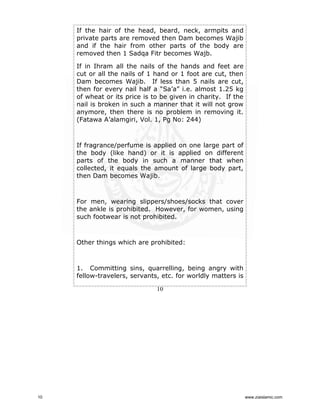 If the hair of the head, beard, neck, armpits and
private parts are removed then Dam becomes Wajib
and if the hair from other parts of the body are
removed then 1 Sadqa Fitr becomes Wajb.
If in Ihram all the nails of the hands and feet are
cut or all the nails of 1 hand or 1 foot are cut, then
Dam becomes Wajib. If less than 5 nails are cut,
then for every nail half a “Sa’a” i.e. almost 1.25 kg
of wheat or its price is to be given in charity. If the
nail is broken in such a manner that it will not grow
anymore, then there is no problem in removing it.
(Fatawa A’alamgiri, Vol. 1, Pg No: 244)

If fragrance/perfume is applied on one large part of
the body (like hand) or it is applied on different
parts of the body in such a manner that when
collected, it equals the amount of large body part,
then Dam becomes Wajib.

For men, wearing slippers/shoes/socks that cover
the ankle is prohibited. However, for women, using
such footwear is not prohibited.

Other things which are prohibited:

1. Committing sins, quarrelling, being angry with
fellow-travelers, servants, etc. for worldly matters is
10

10

www.ziaislamic.com

 
