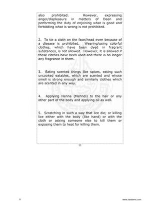 also
prohibited.
However,
expressing
anger/displeasure in matters of Deen and
performing the duty of enjoining what is good and
forbidding what is wrong is not prohibited.

2. To tie a cloth on the face/head even because of
a disease is prohibited.
Wearing/using colorful
clothes, which have been dyed in fragrant
substances, is not allowed. However, it is allowed if
those clothes have been used and there is no longer
any fragrance in them.

3. Eating scented things like spices, eating such
uncooked eatables, which are scented and whose
smell is strong enough and similarly clothes which
are scented in any way.

4. Applying Henna (Mehndi) to the hair or any
other part of the body and applying oil as well.

5. Scratching in such a way that lice die; or killing
lice either with the body (like hand) or with the
cloth or asking someone else to kill them or
exposing them to heat for killing them.

11

11

www.ziaislamic.com

 