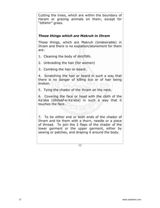 Cutting the trees, which are within the boundary of
Haram or grazing animals on them; except for
“Idhkhir” grass.

Those things which are Makruh in Ihram
Those things, which are Makruh (Undesirable) in
Ihram and there is no expiation/atonement for them
are:
1. Cleaning the body of dirt/filth.
2. Unbraiding the hair (for women)
3. Combing the hair or beard.
4. Scratching the hair or beard in such a way that
there is no danger of killing lice or of hair being
broken.
5. Tying the chador of the Ihram on the neck.
6. Covering the face or head with the cloth of the
Ka’aba (Ghilaaf-e-Ka’aba) in such a way that it
touches the face.

7. To tie either end or both ends of the chador of
Ihram and tie them with a thorn, needle or a piece
of thread. To join the 2 flaps of the chador of the
lower garment or the upper garment, either by
sewing or patches, and draping it around the body.

12

12

www.ziaislamic.com

 