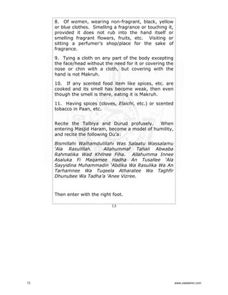 8. Of women, wearing non-fragrant, black, yellow
or blue clothes. Smelling a fragrance or touching it,
provided it does not rub into the hand itself or
smelling fragrant flowers, fruits, etc. Visiting or
sitting a perfumer’s shop/place for the sake of
fragrance.
9. Tying a cloth on any part of the body excepting
the face/head without the need for it or covering the
nose or chin with a cloth, but covering with the
hand is not Makruh.
10. If any scented food item like spices, etc. are
cooked and its smell has become weak, then even
though the smell is there, eating it is Makruh.
11. Having spices (cloves, Elaichi, etc.) or scented
tobacco in Paan, etc.
Recite the Talbiya and Durud profusely.
When
entering Masjid Haram, become a model of humility,
and recite the following Du’a:
Bismillahi Walhamdulillahi Was Salaatu Wassalamu
‘Ala Rasulillah.
Allahummaf Tahali Abwaba
Rahmatika Wad Khilnee Fiha. Allahumma Innee
Asaluka Fi Maqamee Hadha An Tusallee ‘Ala
Sayyidina Muhammadin ‘Abdika Wa Rasulika Wa An
Tarhamnee Wa Tuqeela Atharatee Wa Taghfir
Dhunubee Wa Tadha’a ‘Anee Vizree.

Then enter with the right foot.
13

13

www.ziaislamic.com

 