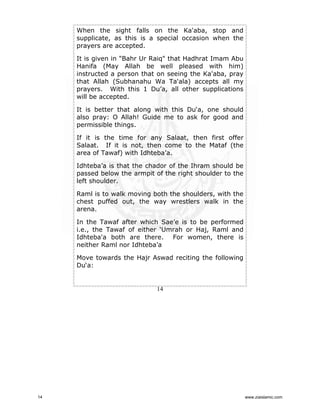 When the sight falls on the Ka'aba, stop and
supplicate, as this is a special occasion when the
prayers are accepted.
It is given in "Bahr Ur Raiq" that Hadhrat Imam Abu
Hanifa (May Allah be well pleased with him)
instructed a person that on seeing the Ka'aba, pray
that Allah (Subhanahu Wa Ta'ala) accepts all my
prayers. With this 1 Du’a, all other supplications
will be accepted.
It is better that along with this Du‘a, one should
also pray: O Allah! Guide me to ask for good and
permissible things.
If it is the time for any Salaat, then first offer
Salaat. If it is not, then come to the Mataf (the
area of Tawaf) with Idhteba’a.
Idhteba’a is that the chador of the Ihram should be
passed below the armpit of the right shoulder to the
left shoulder.
Raml is to walk moving both the shoulders, with the
chest puffed out, the way wrestlers walk in the
arena.
In the Tawaf after which Sae’e is to be performed
i.e., the Tawaf of either ‘Umrah or Haj, Raml and
Idhteba'a both are there. For women, there is
neither Raml nor Idhteba’a
Move towards the Hajr Aswad reciting the following
Du‘a:

14

14

www.ziaislamic.com

 