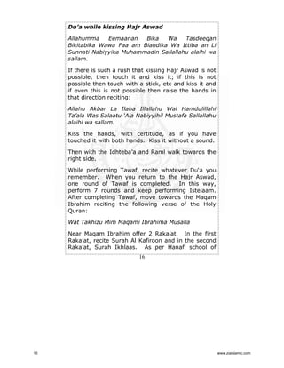 Du’a while kissing Hajr Aswad
Allahumma
Eemaanan
Bika
Wa
Tasdeeqan
Bikitabika Wawa Faa am Biahdika Wa Ittiba an Li
Sunnati Nabiyyika Muhammadin Sallallahu alaihi wa
sallam.
If there is such a rush that kissing Hajr Aswad is not
possible, then touch it and kiss it; if this is not
possible then touch with a stick, etc and kiss it and
if even this is not possible then raise the hands in
that direction reciting:
Allahu Akbar La Ilaha Illallahu Wal Hamdulillahi
Ta’ala Was Salaatu ‘Ala Nabiyyihil Mustafa Sallallahu
alaihi wa sallam.
Kiss the hands, with certitude, as if you have
touched it with both hands. Kiss it without a sound.
Then with the Idhteba’a and Raml walk towards the
right side.
While performing Tawaf, recite whatever Du‘a you
remember. When you return to the Hajr Aswad,
one round of Tawaf is completed. In this way,
perform 7 rounds and keep performing Istelaam.
After completing Tawaf, move towards the Maqam
Ibrahim reciting the following verse of the Holy
Quran:
Wat Takhizu Mim Maqami Ibrahima Musalla
Near Maqam Ibrahim offer 2 Raka’at. In the first
Raka’at, recite Surah Al Kafiroon and in the second
Raka’at, Surah Ikhlaas. As per Hanafi school of
16

16

www.ziaislamic.com

 