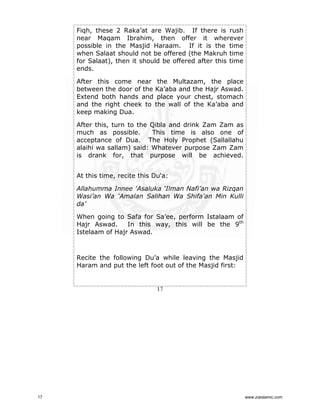 Fiqh, these 2 Raka’at are Wajib. If there is rush
near Maqam Ibrahim, then offer it wherever
possible in the Masjid Haraam. If it is the time
when Salaat should not be offered (the Makruh time
for Salaat), then it should be offered after this time
ends.
After this come near the Multazam, the place
between the door of the Ka’aba and the Hajr Aswad.
Extend both hands and place your chest, stomach
and the right cheek to the wall of the Ka’aba and
keep making Dua.
After this, turn to the Qibla and drink Zam Zam as
much as possible.
This time is also one of
acceptance of Dua. The Holy Prophet (Sallallahu
alaihi wa sallam) said: Whatever purpose Zam Zam
is drank for, that purpose will be achieved.
At this time, recite this Du‘a:
Allahumma Innee 'Asaluka ‘Ilman Nafi’an wa Rizqan
Wasi’an Wa ‘Amalan Salihan Wa Shifa'an Min Kulli
da’
When going to Safa for Sa’ee, perform Istalaam of
Hajr Aswad.
In this way, this will be the 9th
Istelaam of Hajr Aswad.

Recite the following Du’a while leaving the Masjid
Haram and put the left foot out of the Masjid first:

17

17

www.ziaislamic.com

 