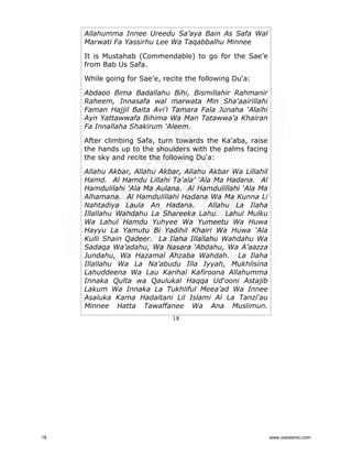 Allahumma Innee Ureedu Sa’aya Bain As Safa Wal
Marwati Fa Yassirhu Lee Wa Taqabbalhu Minnee
It is Mustahab (Commendable) to go for the Sae’e
from Bab Us Safa.
While going for Sae’e, recite the following Du‘a:
Abdaoo Bima Badallahu Bihi, Bismillahir Rahmanir
Raheem, Innasafa wal marwata Min Sha'aairillahi
Faman Hajjil Baita Avi’i Tamara Fala Junaha ‘Alaihi
Ayn Yattawwafa Bihima Wa Man Tatawwa’a Khairan
Fa Innallaha Shakirum ‘Aleem.
After climbing Safa, turn towards the Ka'aba, raise
the hands up to the shoulders with the palms facing
the sky and recite the following Du‘a:
Allahu Akbar, Allahu Akbar, Allahu Akbar Wa Lillahil
Hamd. Al Hamdu Lillahi Ta'ala’ ‘Ala Ma Hadana. Al
Hamdulilahi ‘Ala Ma Aulana. Al Hamdulillahi ‘Ala Ma
Alhamana. Al Hamdulillahi Hadana Wa Ma Kunna Li
Nahtadiya Laula An Hadana.
Allahu La Ilaha
Illallahu Wahdahu La Shareeka Lahu. Lahul Mulku
Wa Lahul Hamdu Yuhyee Wa Yumeetu Wa Huwa
Hayyu La Yamutu Bi Yadihil Khairi Wa Huwa ‘Ala
Kulli Shain Qadeer. La Ilaha Illallahu Wahdahu Wa
Sadaqa Wa’adahu, Wa Nasara ‘Abdahu, Wa A’aazza
Jundahu, Wa Hazamal Ahzaba Wahdah. La Ilaha
Illallahu Wa La Na’abudu Illa Iyyah, Mukhlisina
Lahuddeena Wa Lau Karihal Kafiroona Allahumma
Innaka Qulta wa Qaulukal Haqqa Ud‘ooni Astajib
Lakum Wa Innaka La Tukhliful Meea’ad Wa Innee
Asaluka Kama Hadaitani Lil Islami Al La Tanzi‘au
Minnee Hatta Tawaffanee Wa Ana Muslimun.
18

18

www.ziaislamic.com

 