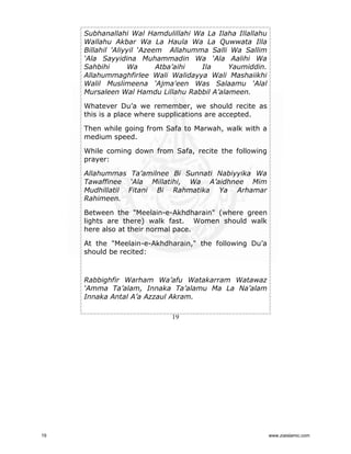 Subhanallahi Wal Hamdulillahi Wa La Ilaha Illallahu
Wallahu Akbar Wa La Haula Wa La Quwwata Illa
Billahil 'Aliyyil ‘Azeem Allahumma Salli Wa Sallim
‘Ala Sayyidina Muhammadin Wa ‘Ala Aalihi Wa
Sahbihi
Wa
Atba’aihi
Ila
Yaumiddin.
Allahummaghfirlee Wali Walidayya Wali Mashaiikhi
Walil Muslimeena ‘Ajma'een Was Salaamu ‘Alal
Mursaleen Wal Hamdu Lillahu Rabbil A’alameen.
Whatever Du’a we remember, we should recite as
this is a place where supplications are accepted.
Then while going from Safa to Marwah, walk with a
medium speed.
While coming down from Safa, recite the following
prayer:
Allahummas Ta’amilnee Bi Sunnati Nabiyyika Wa
Tawaffinee ‘Ala Millatihi, Wa A’aidhnee Mim
Mudhillatil Fitani Bi Rahmatika Ya Arhamar
Rahimeen.
Between the "Meelain-e-Akhdharain" (where green
lights are there) walk fast. Women should walk
here also at their normal pace.
At the "Meelain-e-Akhdharain," the following Du’a
should be recited:

Rabbighfir Warham Wa’afu Watakarram Watawaz
‘Amma Ta’alam, Innaka Ta’alamu Ma La Na’alam
Innaka Antal A’a Azzaul Akram.
19

19

www.ziaislamic.com

 
