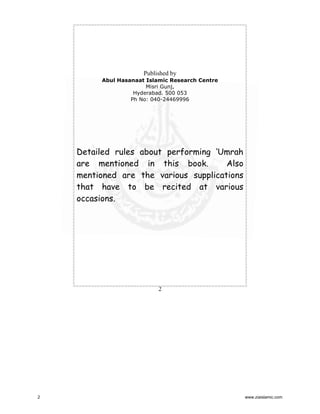 Published by
Abul Hasanaat Islamic Research Centre
Misri Gunj,
Hyderabad. 500 053
Ph No: 040-24469996

Detailed rules about performing ‘Umrah
Also
are mentioned in this book.
mentioned are the various supplications
that have to be recited at various
occasions.

2

2

www.ziaislamic.com

 