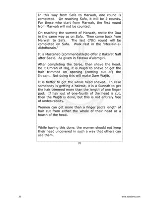 In this way from Safa to Marwah, one round is
completed. On reaching Safa, it will be 2 rounds.
For those who start from Marwah, the first round
from Marwah will not be counted.
On reaching the summit of Marwah, recite the Dua
in the same way as on Safa. Then come back from
Marwah to Safa.
The last (7th) round will be
completed on Safa. Walk fast in the "Meelain-eAkhdharain."
It is Mustahab (commendable)to offer 2 Raka’at Nafl
after Sae’e. As given in Fatawa A'alamgiri.
After completing the Sa’ee, then shave the head.
Be it Umrah of Haj, it is Wajib to shave or get the
hair trimmed on opening (coming out of) the
Ihraam. Not doing this will make Dam Wajib.
It is better to get the whole head shaved. In case
somebody is getting a haircut, it is a Sunnah to get
the hair trimmed more than the length of one finger
pad. If hair out of one-fourth of the head is cut,
then the Wajib is done, but this is not entirely free
of undesirability.
Women can get more than a finger pad’s length of
hair cut from either the whole of their head or a
fourth of the head.

While having this done, the women should not keep
their head uncovered in such a way that others can
see them.
20

20

www.ziaislamic.com

 