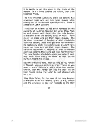 It is Wajib to get this done in the limits of the
Haram. If it is done outside the Haram, then Dam
becomes Wajib.
The Holy Prophet (Sallallahu alaihi wa sallam) has
rewarded those who get their head shaved while
coming out of Ihraam with special prayers. There is
a Hadith in Sahih Bukhari:
Translation of Hadith: It has been narrated on the
authority of Hadhrat Abdullah Bin Umar (May Allah
be well pleased with them) that the Holy Prophet
(Sallallahu alaihi wa sallam) said: O Allah! Have
mercy on those who get their heads shaved. The
Sahabah requested: O Prophet of Allah (Sallallahu
alaihi wa sallam) those who get their hair trimmed?
He (Sallallahu alaihi wa sallam) said: O Allah! Have
mercy on those who get their heads shaved. The
Sahabah requested: O Prophet of Allah (Sallallahu
alaihi wa sallam), those who get their hair trimmed?
The Holy Prophet (Sallallahu alaihi wa sallam) said:
May Allah have mercy on them as well. (Sahih
Bukhari, Hadith No. 1612)
Now the Umrah is done. Now as long as you remain
in Makkah, you can perform as many Tawaf as you
want to and if there is a desire to perform another
Umrah, then the Aafaqi can also tie their Ihraam
from Masjid ‘Aisha (May Allah be well pleased with
her), etc.
May Allah Ta’ala, for the sake of the Holy Prophet
(Sallallahu alaihi wa sallam), grant us Haj, Umrah
and the privilege to pay our respects to the Holy
21

21

www.ziaislamic.com

 