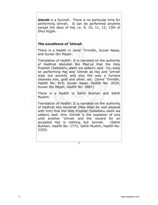 Umrah is a Sunnah. There is no particular time for
performing Umrah. It can be performed anytime
except the days of Haj i.e. 9, 10, 11, 12, 13th of
Dhul Hijjah.

The excellence of ‘Umrah
There is a Hadith in Jame’ Tirmidhi, Sunan Nasai,
and Sunan Ibn Majah:
Translation of Hadith: It is narrated on the authority
of Hadhrat Abdullah Bin Mas'ud that the Holy
Prophet (Sallallahu alaihi wa sallam) said: You keep
on performing Haj and ‘Umrah as Haj and ‘Umrah
wipe out poverty and sins the way a furnace
cleanses iron, gold and silver, etc. (Jame’ Tirmidhi,
Hadith No: 810; Sunan Nasai, Hadith No: 2630;
Sunan Ibn Majah, Hadith No: 2887)
There is a Hadith in Sahih Bukhari and Sahih
Muslim:
Translation of Hadith: It is narrated on the authority
of Hadhrat Abu Hurairah (May Allah be well pleased
with him) that the Holy Prophet (Sallallahu alaihi wa
sallam) said: One ‘Umrah is the expiation of sins
until another ‘Umrah and the reward for an
accepted Haj is nothing but Jannah.
(Sahih
Bukhari, Hadith No: 1773; Sahih Muslim, Hadith No:
3355)

3

3

www.ziaislamic.com

 
