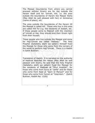 The Meeqat (boundaries from where you cannot
proceed without Ihram) are for Haj outside the
Haram itself and for ‘Umrah, Hill, i.e. the area
outside the boundaries of Haram like Masjid ‘Aisha
(May Allah be well pleased with her) or Ja’araniya
(name of place), etc.
The area outside the boundaries of the Haram till
the Meeqat is called Hill. Those who live in this area
are called Hilli for e.g. the residents of Jeddah, etc.
If these people come to Makkah with the intention
of ‘Umrah or Haj, they should bind their Ihram right
from their houses.
Those people who live outside the Meeqat and come
for Haj/’Umrah are called “Aafaaqi.”
The Holy
Prophet (Sallallahu alaihi wa sallam) Himself fixed
the Meeqat for those who come from the corners of
the world to perform Haj/’Umrah. There is a Hadith
in Sahih Bukhari:

Translation of Hadith: It is narrated on the authority
of Hadhrat Abdullah Bin Abbas (May Allah be well
pleased with them), he said that the Holy Prophet
(Sallallahu alaihi wa sallam) fixed the Meeqat for
the residents of Madinah at “Dhul Hulaifah”, for
those who come from Syria at “Jahfa” and for those
who come from Najd at “Qarn Ul Manazil” and for
those who come from Yemen at “Yalamlam.” (Sahih
Bukhari, Hadith No: 1526)

5

5

www.ziaislamic.com

 