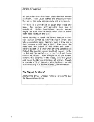Ihram for women

No particular dress has been prescribed for women
as Ihram. Their usual clothes are enough provided
they cover the body appropriately and are modest.
For men, it is prohibited to cover their head and
face.
For women, only covering their face is
prohibited.
Before Non-Mahram people, women
might use such veils to cover their faces in which
cloth does not touch the face.
When deciding to wear the Ihram, remove excess
hair (as hair cannot be removed once in Ihram) and
take a complete bath. Women, even if they are in
their menses should take a bath. Then cover the
head with the chador of the Ihram and offer 2
Raka’at Salaat (at a time when offering Salaat is not
Makruh like sunrise, sunset and high noon). In the
1st Raka’at, Surah Kafiroon, in the 2nd Surah Ikhlas
should be recited. After completion of the Salaat,
remove the covering of the head, face the Qiblah
and make the Niyyah (intention) of Umrah. Niyyah
is to make a (firm) intention with the heart, but still
actually saying it is also Mustahab (commendable).

The Niyyah for Umrah
Allahumma Innee Ureedul ‘Umrata fayassirha Lee
Wa Taqabbalha minnee

7

7

www.ziaislamic.com

 