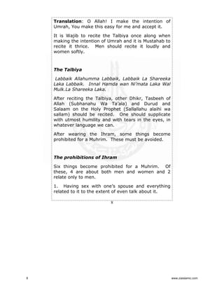 Translation: O Allah! I make the intention of
Umrah, You make this easy for me and accept it.
It is Wajib to recite the Talbiya once along when
making the intention of Umrah and it is Mustahab to
recite it thrice. Men should recite it loudly and
women softly.

The Talbiya
Labbaik Allahumma Labbaik, Labbaik La Shareeka
Laka Labbaik. Innal Hamda wan Ni’mata Laka Wal
Mulk.La Shareeka Laka.
After reciting the Talbiya, other Dhikr, Tasbeeh of
Allah (Subhanahu Wa Ta’ala) and Durud and
Salaam on the Holy Prophet (Sallallahu alaihi wa
sallam) should be recited. One should supplicate
with utmost humility and with tears in the eyes, in
whatever language we can.
After wearing the Ihram, some things become
prohibited for a Muhrim. These must be avoided.

The prohibitions of Ihram
Six things become prohibited for a Muhrim. Of
these, 4 are about both men and women and 2
relate only to men.
1. Having sex with one’s spouse and everything
related to it to the extent of even talk about it.
8

8

www.ziaislamic.com

 