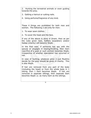 2. Hunting the terrestrial animals or even guiding
towards the prey.
3. Getting a haircut or cutting nails.
4. Using perfume/fragrance of any kind.

These 4 things are prohibited for both men and
women. The following 2 are only for men:
1. To wear sewn clothes.
2. To cover the head and the face.
If any of the above is done in Ihram, then as per
the rules given next, Kaffara (expiation) and/or
Sadqa (charity) will become Wajib.
In the first case, if someone has sex with the
spouse or engages in kissing/fondling, then Dam
(sacrifice of a goat or such animal) becomes Wajib,
irrespective of whether ejaculation has occurred or
not.
In case of hunting, whatever price 2 just Muslims
decide for the prey should be given in charity. This
is also Wajib.
If hair are removed from any part of the body
(including the head) or from the whole body in 1
sitting, then 1 Dam becomes Wajib. If hair are
removed in separate sittings, then separate Dam
becomes Wajib i.e. as many Dam as the sittings.

9

9

www.ziaislamic.com

 