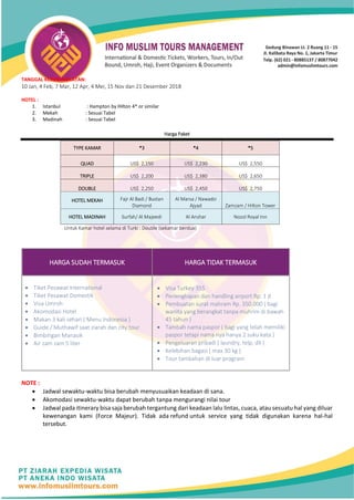 TANGGAL KEBERANGKATAN:
10 Jan, 4 Feb, 7 Mar, 12 Apr, 4 Mei, 15 Nov dan 21 Desember 2018
HOTEL :
1. Istanbul : Hampton by Hilton 4* or similar
2. Mekah : Sesuai Tabel
3. Madinah : Sesuai Tabel
Harga Paket
TYPE KAMAR *3 *4 *5
QUAD US$ 2,150 US$ 2,230 US$ 2,550
TRIPLE US$ 2,200 US$ 2,380 US$ 2,650
DOUBLE US$ 2,250 US$ 2,450 US$ 2,750
HOTEL MEKAH Fajr Al Badi / Bustan
Diamond
Al Marsa / Nawadzi
Ajyad Zamzam / Hilton Tower
HOTEL MADINAH Surfah/ Al Majeedi Al Anshar Nozol Royal Inn
Untuk Kamar hotel selama di Turki : Double (sekamar berdua)
HARGA SUDAH TERMASUK HARGA TIDAK TERMASUK
• Tiket Pesawat International
• Tiket Pesawat Domestik
• Visa Umroh
• Akomodasi Hotel
• Makan 3 kali sehari ( Menu Indonesia )
• Guide / Muthawif saat ziarah dan city tour
• Bimbingan Manasik
• Air zam zam 5 liter
• Visa Turkey 35$
• Perlengkapan dan handling airport Rp. 1 jt
• Pembuatan surat mahram Rp. 350.000 ( bagi
wanita yang berangkat tanpa muhrim di bawah
45 tahun )
• Tambah nama paspor ( bagi yang telah memiliki
paspor tetapi nama nya hanya 2 suku kata )
• Pengeluaran pribadi ( laundry, telp, dll )
• Kelebihan bagasi ( max 30 kg )
• Tour tambahan di luar program
NOTE :
• Jadwal sewaktu-waktu bisa berubah menyusuaikan keadaan di sana.
• Akomodasi sewaktu-waktu dapat berubah tanpa mengurangi nilai tour
• Jadwal pada itinerary bisa saja berubah tergantung dari keadaan lalu lintas, cuaca, atau sesuatu hal yang diluar
kewenangan kami (Force Majeur). Tidak ada refund untuk service yang tidak digunakan karena hal-hal
tersebut.
 