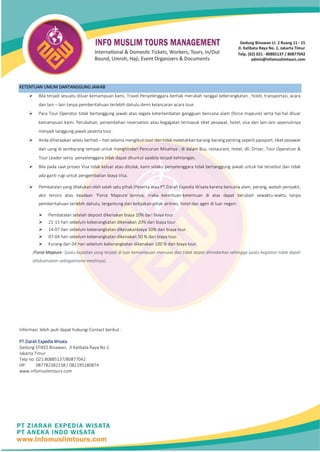 KETENTUAN UMUM DANTANGGUNG JAWAB
➢ Bila terjadi sesuatu diluar kemampuan kami, Travel Penyelenggara berhak merubah tanggal keberangkatan , hotel, transportasi, acara
dan lain – lain tanpa pemberitahuan terlebih dahulu demi kelancaran acara tour.
➢ Para Tour Operator tidak bertanggung jawab atas segala keterlambatan gangguan bencana alam (force majeure) serta hal-hal diluar
kemampuan kami. Perubahan, penambahan reservation atau kegagalan termasuk tiket pesawat, hotel, visa dan lain-lain sepenuhnya
menjadi tanggung jawab peserta tour.
➢ Anda diharapkan selalu berhati – hati selama mengikuti tour dan tidak meletakkan barang-barang penting seperti passport, tiket pesawat
dan uang di sembarang tempat untuk menghindari Pencurian Misalnya : di dalam Bus, restaurant, Hotel, dll. Driver, Tour Operation &
Tour Leader serta penyelenggara tidak dapat dituntut apabila terjadi kehilangan.
➢ Bila pada saat proses Visa tidak keluar atau ditolak, kami selaku penyelenggara tidak bertanggung jawab untuk hal tersebut dan tidak
ada ganti rugi untuk pengembalian biaya Visa.
➢ Pembatalan yang dilakukan oleh salah satu pihak (Peserta atau PT Ziarah Expedia Wisata karena bencana alam, perang, wabah penyakit,
aksi teroris atau keadaan ‘Force Majeure’ lainnya, maka ketentuan-ketentuan di atas dapat berubah sewaktu-waktu tanpa
pemberitahuan terlebih dahulu, tergantung dari kebijakan pihak airlines, hotel dan agen di luar negeri.
➢ Pembatalan setelah deposit dikenakan biaya 10% dari biaya tour
➢ 21-15 hari sebelum keberangkatan dikenakan 20% dari biaya tour.
➢ 14-07 hari sebelum keberangkatan dikenakanbiaya 30% dari biaya tour.
➢ 07-04 hari sebelum keberangkatan dikenakan 50 % dari biaya tour.
➢ Kurang dari 04 hari sebelum keberangkatan dikenakan 100 % dari biaya tour.
(Force Majeure- Suatu kejadian yang terjadi di luar kemampuan manusia dan tidak dapat dihindarkan sehingga suatu kegiatan tidak dapat
dilaksanakan sebagaimana mestinya).
Informasi lebih jauh dapat hubungi Contact berikut :
PT Ziarah Expedia Wisata
Gedung STIKES Binawan, Jl Kalibata Raya No 1
Jakarta Timur
Telp no: 021.80885137/80877042
HP: 087782382158 / 081195180874
www.infomuslimtours.com
 