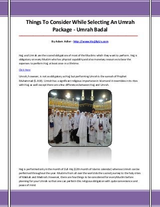 Things To Consider While Selecting An Umrah
Package - Umrah Badal
___________________________________________________________________________________

By Adam Adler - http://www.HajjByUs.com

Hajj and Umrah are the scared obligations of most of the Muslims which they want to perform. Hajj is
obligatory on every Muslim who has physical capability and also monetary resources to bear the
expenses to perform Hajj at least once in a lifetime.
Click Here
Umrah, however, is not as obligatory as Hajj but performing Umrah is the sunnah of Prophet
Muhammad (S.A.W). Umrah has a significant religious importance in Islam and it resembles in its rites
with Hajj as well except there are a few differences between Hajj and Umrah.

Hajj is performed only in the month of Zull-Haj (12th month of Islamic calendar) whereas Umrah can be
performed throughout the year. Muslims from all over the world do the sacred journey to the holy cities
of Makkah and Madinah. However, there are few things to be considered for every Muslim before
planning for your Umrah so that one can perform this religious obligation with quite convenience and
peace of mind.

 