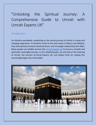 "Unlocking the Spiritual Journey: A
Comprehensive Guide to Umrah with
Umrah Experts UK"
Introduction:
For Muslims worldwide, embarking on the sacred journey of Umrah is a deep and
changing experience. As Muslims travel to the holy towns of Mecca and Medina,
they seek spiritual renewal, heavenly favors, and a stronger relationship with Allah.
Many people use reliable services like Umrah Experts UK to ensure a smooth and
spiritually meaningful journey. In this detailed guide, we will look at the meaning
of Umrah, the services of Umrah Experts UK, and helpful hints for making this
sacred pilgrimage truly memorable.
 