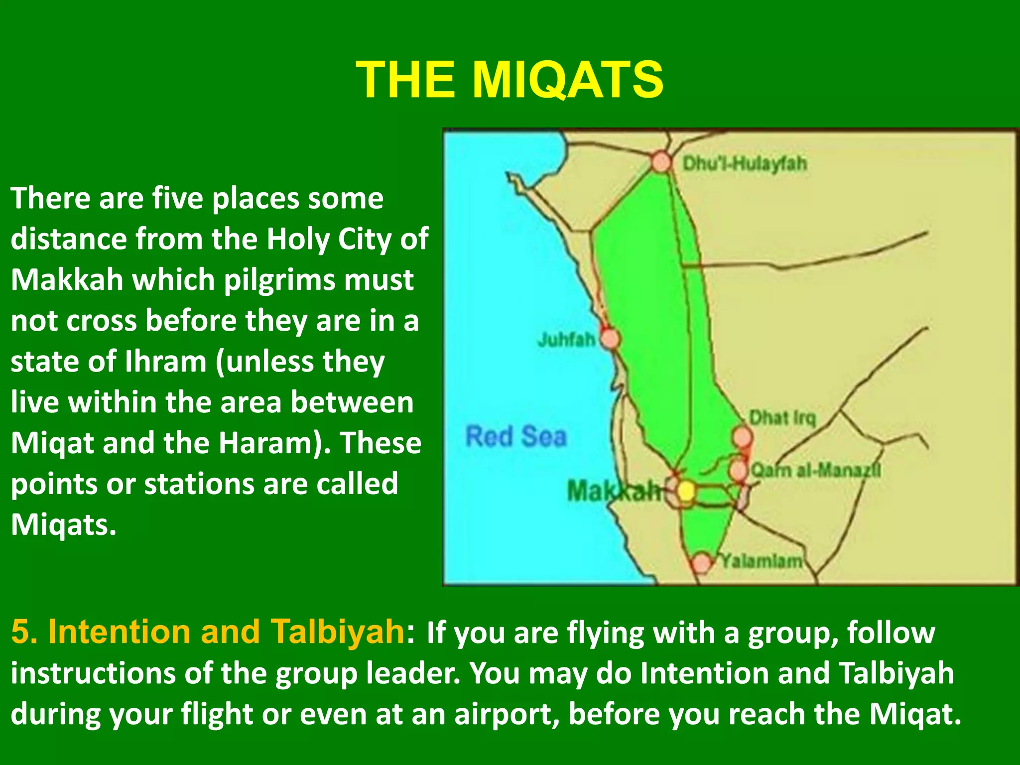 THE MIQATS
There are five places some
distance from the Holy City of
Makkah which pilgrims must
not cross before they are in a
state of Ihram (unless they
live within the area between
Miqat and the Haram). These
points or stations are called
Miqats.
5. Intention and Talbiyah: If you are flying with a group, follow
instructions of the group leader. You may do Intention and Talbiyah
during your flight or even at an airport, before you reach the Miqat.
 