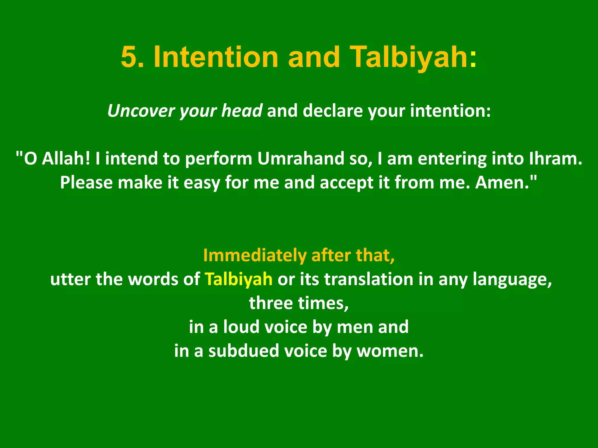 5. Intention and Talbiyah:
Uncover your head and declare your intention:
"O Allah! I intend to perform Umrahand so, I am entering into Ihram.
Please make it easy for me and accept it from me. Amen."
Immediately after that,
utter the words of Talbiyah or its translation in any language,
three times,
in a loud voice by men and
in a subdued voice by women.
 