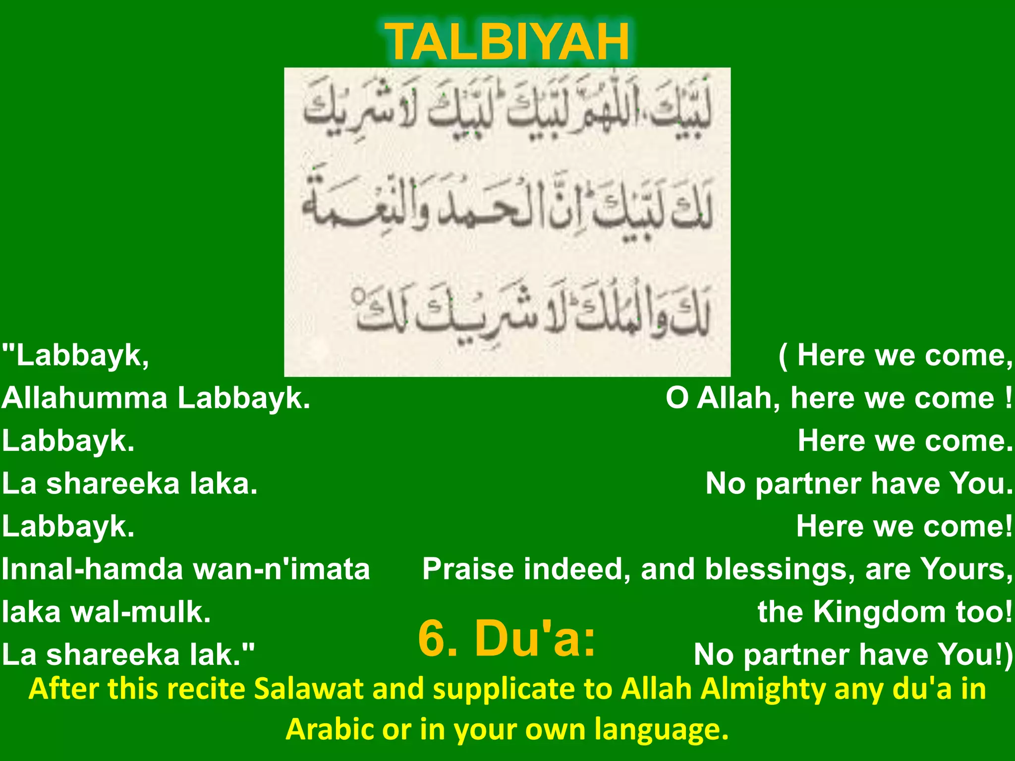 "Labbayk,
Allahumma Labbayk.
Labbayk.
La shareeka laka.
Labbayk.
Innal-hamda wan-n'imata
laka wal-mulk.
La shareeka lak."
( Here we come,
O Allah, here we come !
Here we come.
No partner have You.
Here we come!
Praise indeed, and blessings, are Yours,
the Kingdom too!
No partner have You!)
TALBIYAH
6. Du'a:
After this recite Salawat and supplicate to Allah Almighty any du'a in
Arabic or in your own language.
 