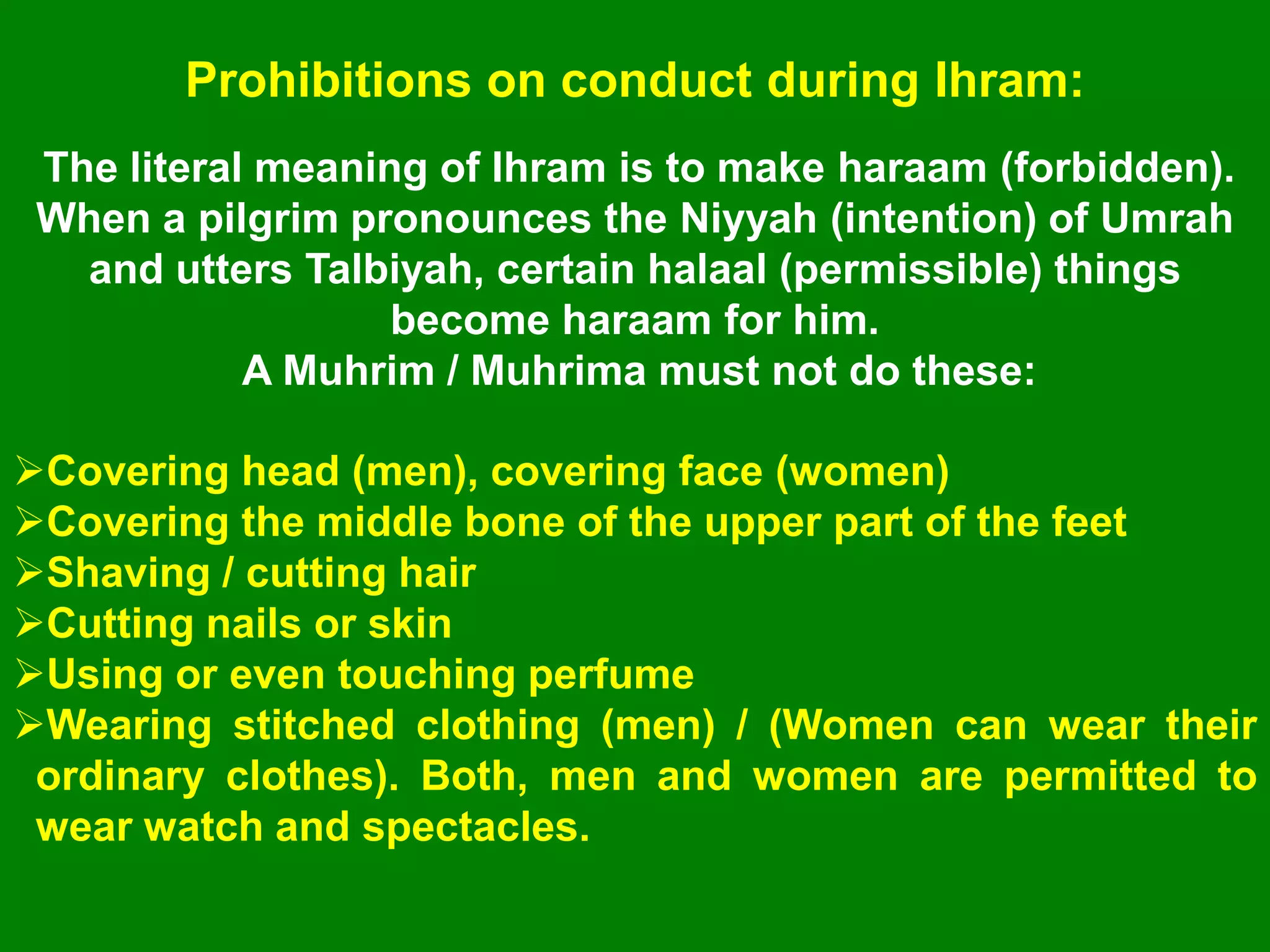 Prohibitions on conduct during Ihram:
The literal meaning of Ihram is to make haraam (forbidden).
When a pilgrim pronounces the Niyyah (intention) of Umrah
and utters Talbiyah, certain halaal (permissible) things
become haraam for him.
A Muhrim / Muhrima must not do these:
Covering head (men), covering face (women)
Covering the middle bone of the upper part of the feet
Shaving / cutting hair
Cutting nails or skin
Using or even touching perfume
Wearing stitched clothing (men) / (Women can wear their
ordinary clothes). Both, men and women are permitted to
wear watch and spectacles.
 