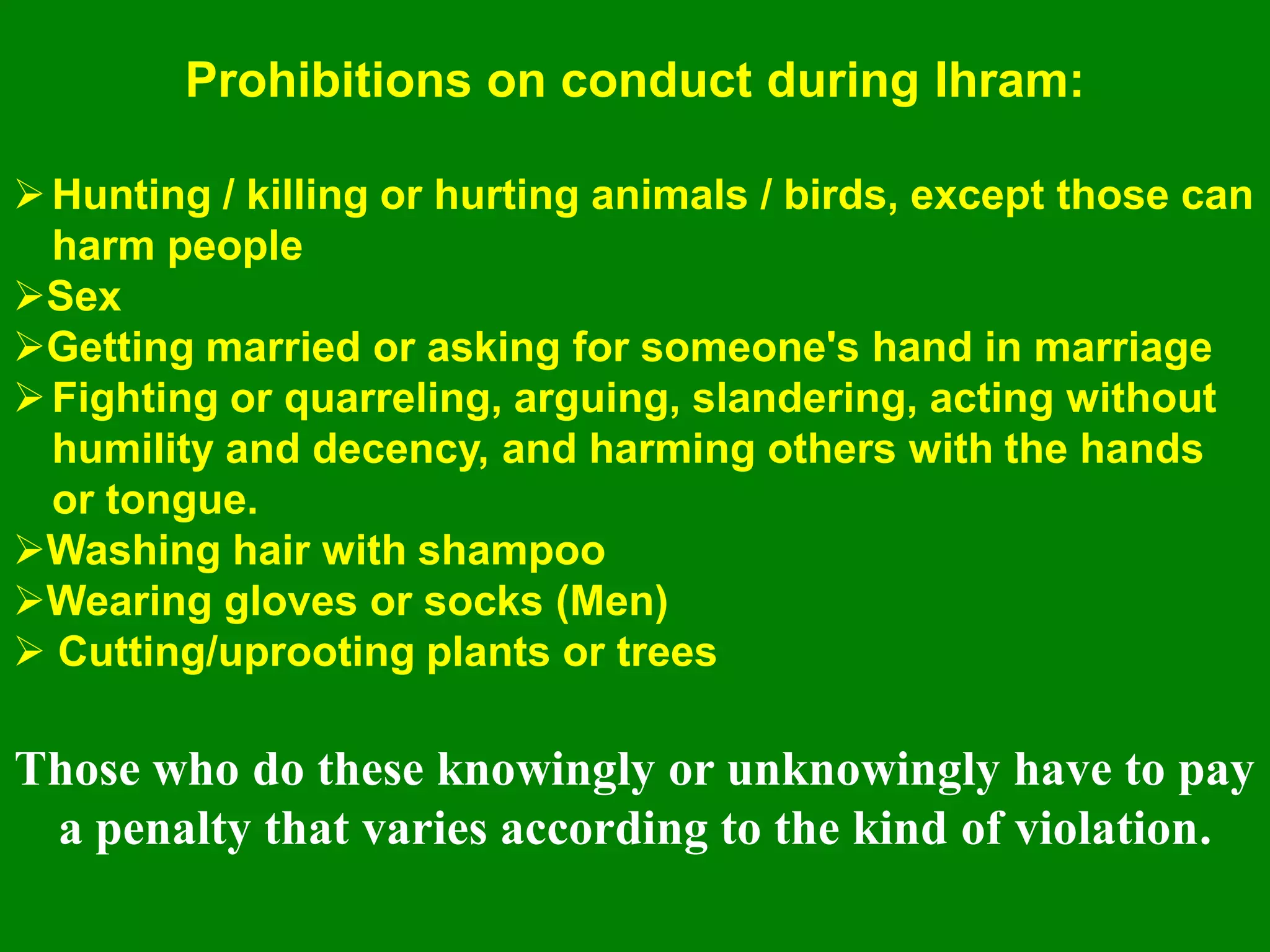 Hunting / killing or hurting animals / birds, except those can
harm people
Sex
Getting married or asking for someone's hand in marriage
Fighting or quarreling, arguing, slandering, acting without
humility and decency, and harming others with the hands
or tongue.
Washing hair with shampoo
Wearing gloves or socks (Men)
 Cutting/uprooting plants or trees
Those who do these knowingly or unknowingly have to pay
a penalty that varies according to the kind of violation.
Prohibitions on conduct during Ihram:
 